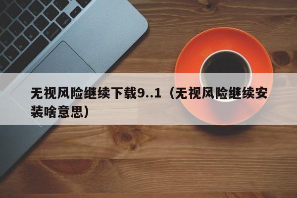 无视风险继续下载9..1（无视风险继续安装啥意思）