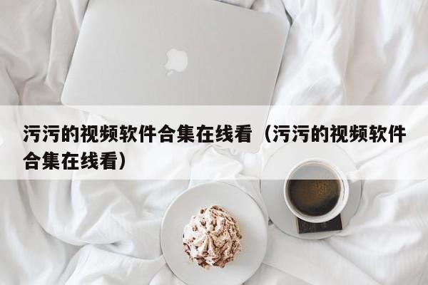 污污的视频软件合集在线看(污污的视频软件合集在线看)