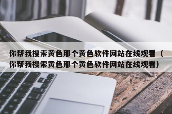 你帮我搜索黄色那个黄色软件网站在线观看(你帮我搜索黄色那个黄色软件网站在线观看)