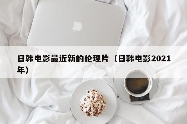 日韩电影最近新的伦理片（日韩电影2021年）