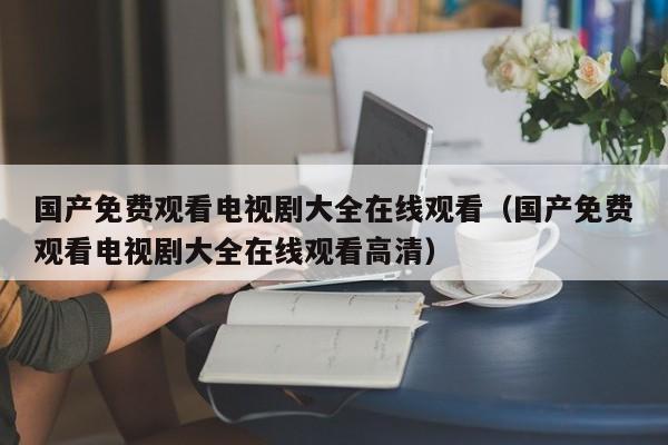 国产免费观看电视剧大全在线观看（国产免费观看电视剧大全在线观看高清）