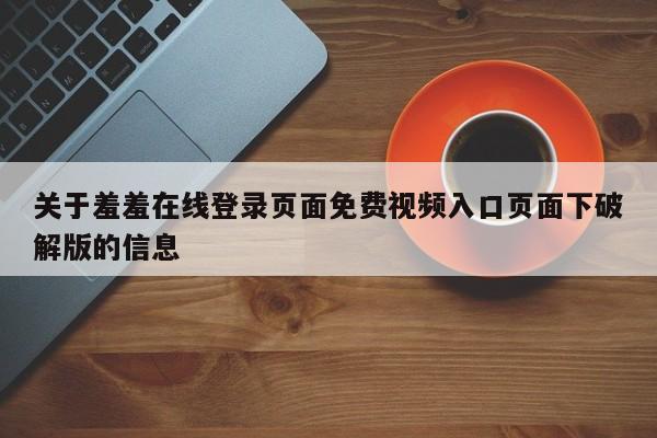 关于羞羞在线登录页面免费视频入口页面下破解版的信息