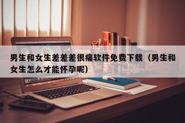 男生和女生差差差很痛软件免费下载（男生和女生怎么才能怀孕呢）