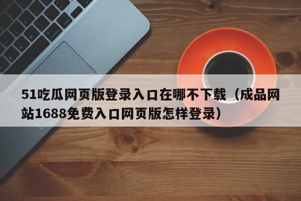 51吃瓜网页版登录入口在哪不下载(成品网站1688免费入口网页版怎样登录)