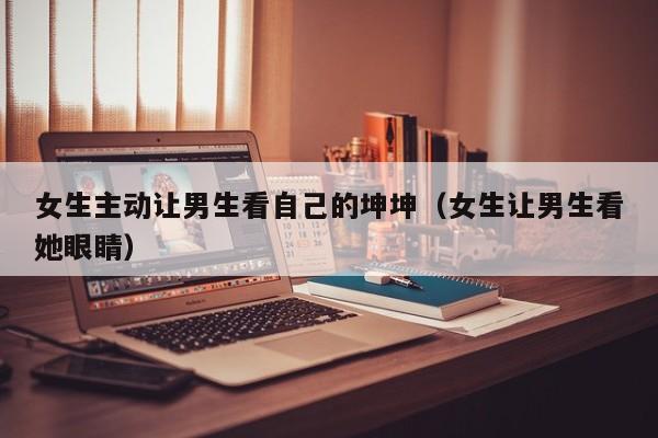 女生主动让男生看自己的坤坤(女生让男生看她眼睛)