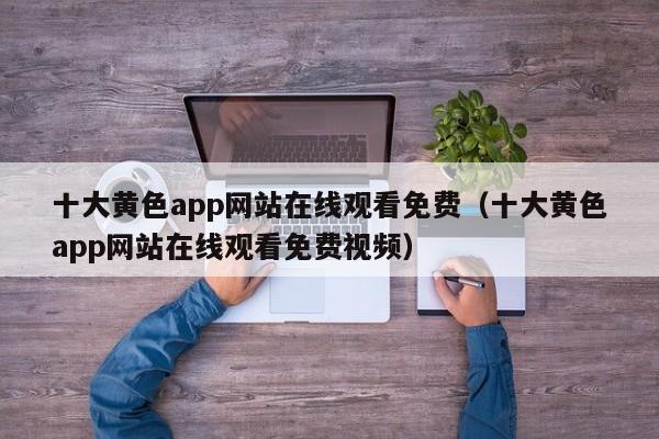 十大黄色app网站在线观看免费(十大黄色app网站在线观看免费视频)