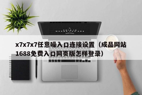 x7x7x7任意噪入口连接设置(成品网站1688免费入口网页版怎样登录)