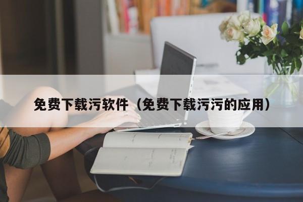 免费下载污软件(免费下载污污的应用)