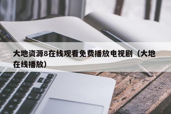 大地资源8在线观看免费播放电视剧(大地 在线播放)