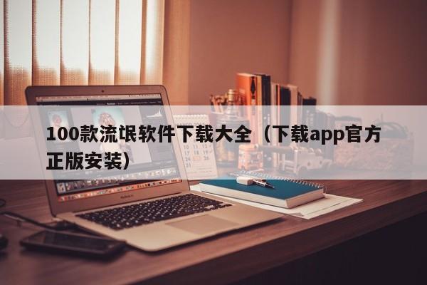 100款流氓软件下载大全(下载app官方正版安装)