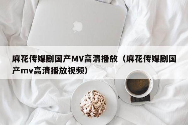 麻花传媒剧国产MV高清播放(麻花传媒剧国产mv高清播放视频)