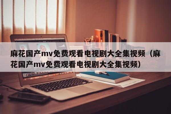 麻花国产mv免费观看电视剧大全集视频(麻花国产mv免费观看电视剧大全集视频)