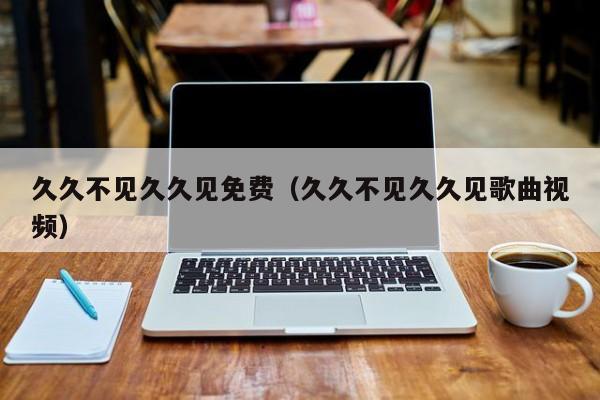久久不见久久见免费(久久不见久久见歌曲视频)