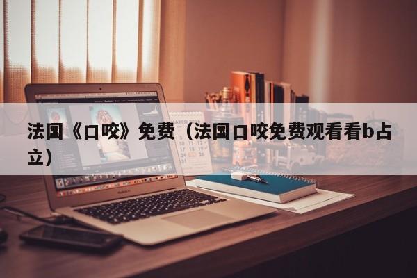 法国《口咬》免费(法国口咬免费观看看b占立)