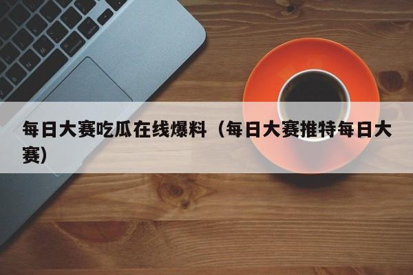每日大赛吃瓜在线爆料(每日大赛推特每日大赛)