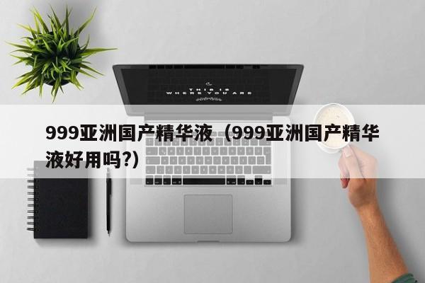 999亚洲国产精华液(999亚洲国产精华液好用吗?)