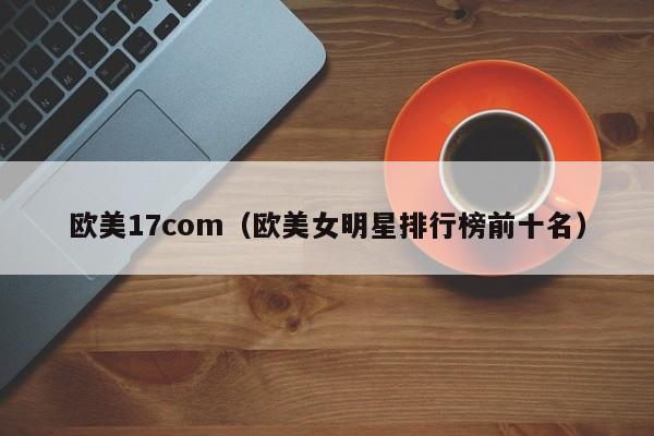 欧美17com(欧美女明星排行榜前十名)