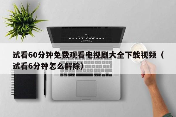 试看60分钟免费观看电视剧大全下载视频(试看6分钟怎么解除)