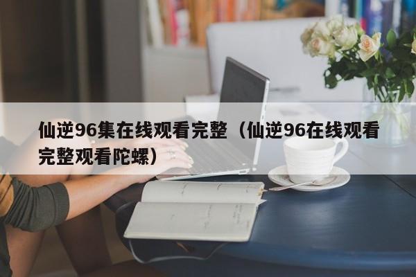 仙逆96集在线观看完整(仙逆96在线观看完整观看陀螺)