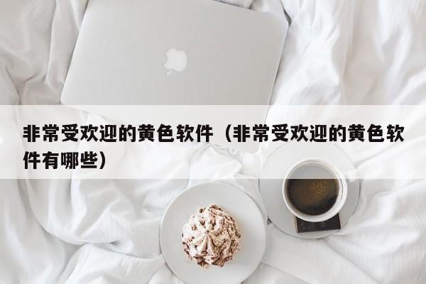 非常受欢迎的黄色软件(非常受欢迎的黄色软件有哪些)