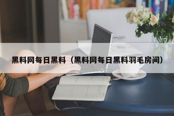 黑料网每日黑料(黑料网每日黑料羽毛房间)