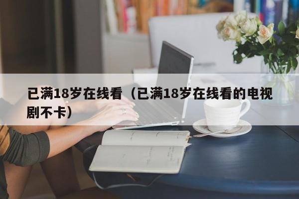 已满18岁在线看(已满18岁在线看的电视剧不卡)