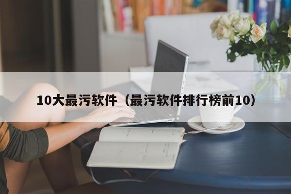 10大最污软件(最污软件排行榜前10)