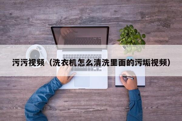 污污视频(洗衣机怎么清洗里面的污垢视频)