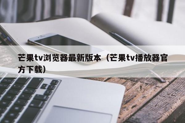 芒果tv浏览器最新版本(芒果tv播放器官方下载)