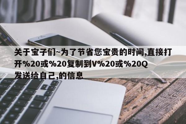 关于宝子们~为了节省您宝贵的时间,直接打开%20或%20复制到V%20或%20Q发送给自己,的信息