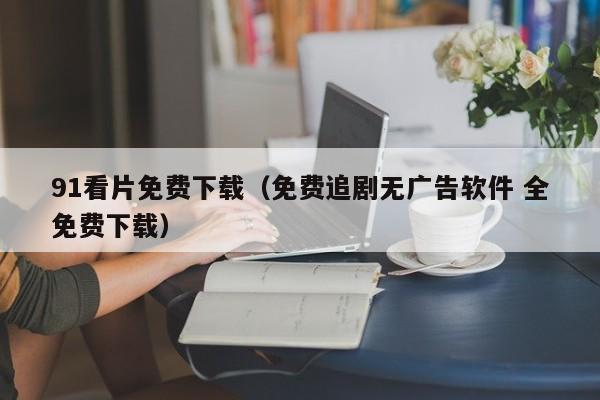 91看片免费下载(免费追剧无广告软件 全免费下载)