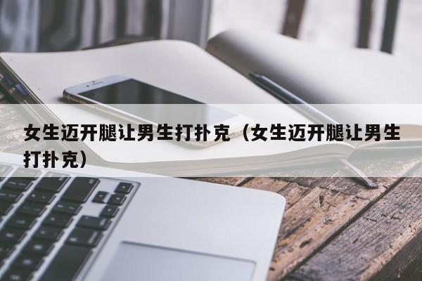 女生迈开腿让男生打扑克(女生迈开腿让男生打扑克)