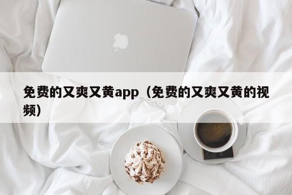 免费的又爽又黄app(免费的又爽又黄的视频)