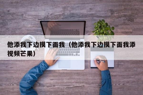 他添我下边摸下面我(他添我下边摸下面我添视频芒果)