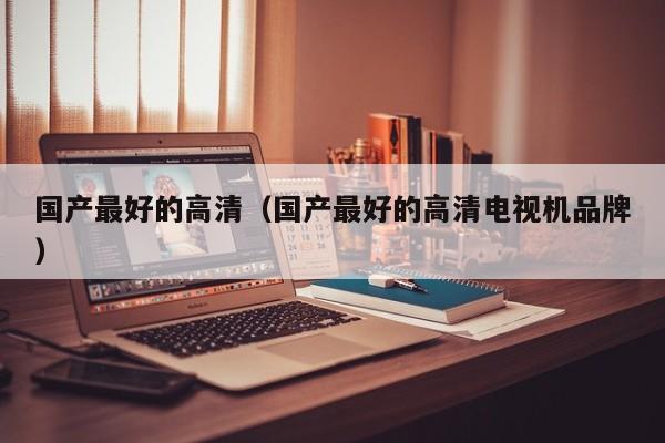 国产最好的高清(国产最好的高清电视机品牌)