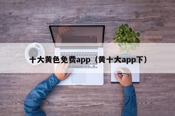十大黄色免费app(黄十大app下)