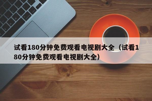 试看180分钟免费观看电视剧大全(试看180分钟免费观看电视剧大全)