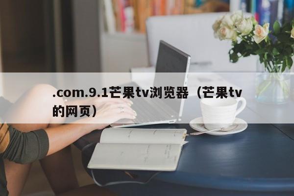 .com.9.1芒果tv浏览器(芒果tv的网页)
