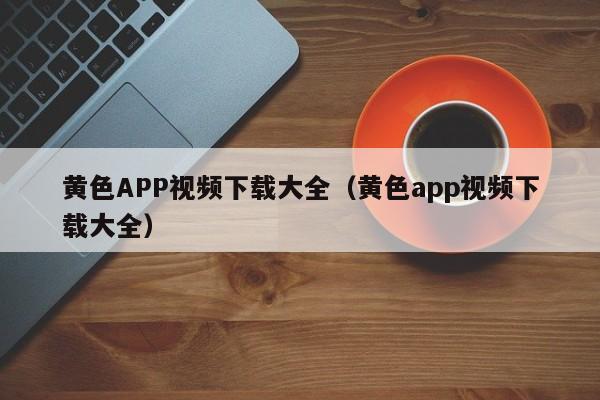 黄色APP视频下载大全(黄色app视频下载大全)
