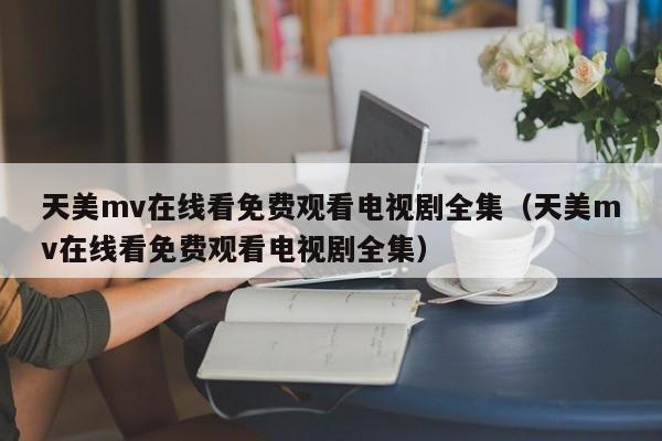 天美mv在线看免费观看电视剧全集(天美mv在线看免费观看电视剧全集)