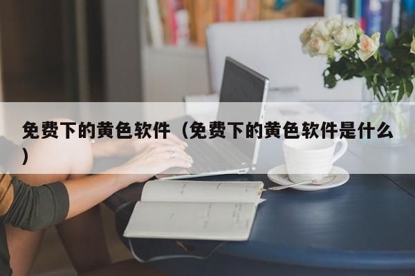 免费下的黄色软件(免费下的黄色软件是什么)