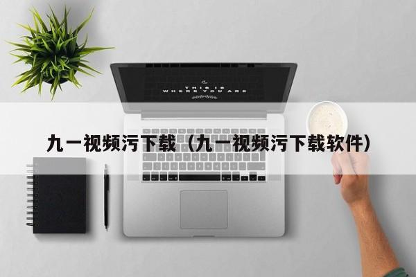九一视频污下载(九一视频污下载软件)