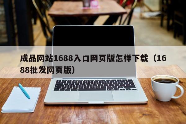 成品网站1688入口网页版怎样下载(1688批发网页版)