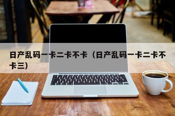 日产乱码一卡二卡不卡(日产乱码一卡二卡不卡三)
