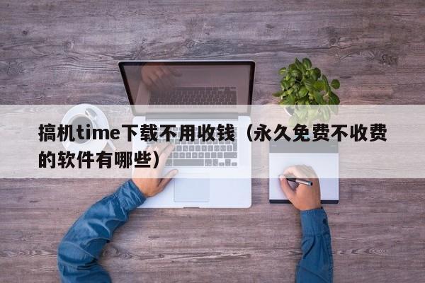 搞机time下载不用收钱(永久免费不收费的软件有哪些)