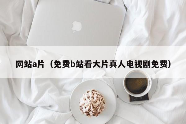 网站a片(免费b站看大片真人电视剧免费)
