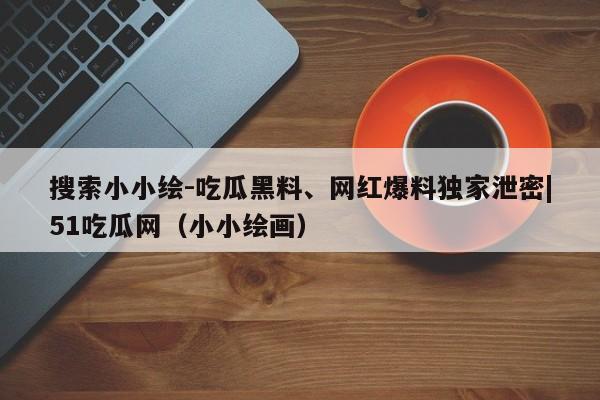搜索小小绘-吃瓜黑料、网红爆料独家泄密|51吃瓜网(小小绘画)