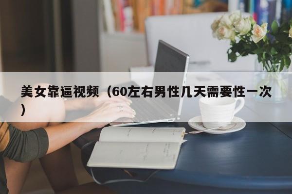 美女靠逼视频(60左右男性几天需要性一次)