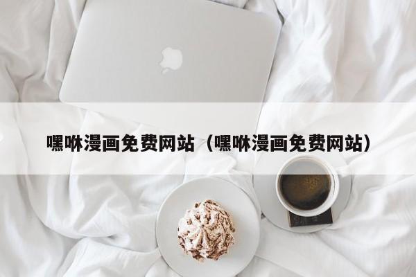 嘿咻漫画免费网站(嘿咻漫画免费网站)