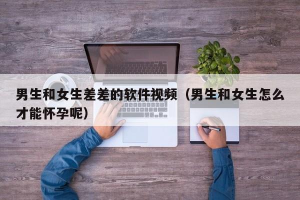 男生和女生差差的软件视频(男生和女生怎么才能怀孕呢)